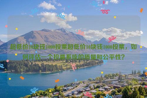 超低价10块钱1000投票超低价10块钱1000投票，如何评估一个投票系统的质量和公平性？