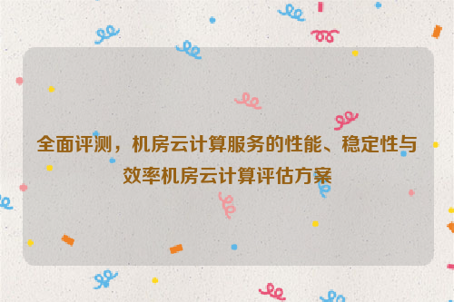 全面评测，机房云计算服务的性能、稳定性与效率机房云计算评估方案