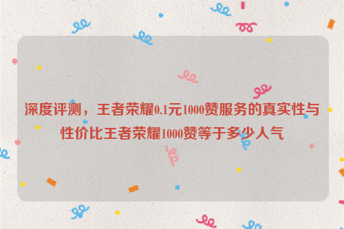 深度评测，王者荣耀0.1元1000赞服务的真实性与性价比王者荣耀1000赞等于多少人气