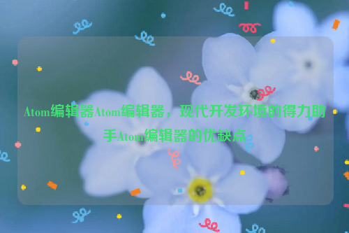 Atom编辑器Atom编辑器，现代开发环境的得力助手Atom编辑器的优缺点