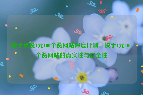 快手点赞1元100个赞网站深度评测，快手1元100个赞网站的真实性与安全性