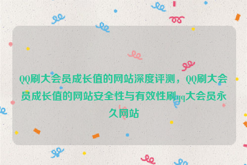 QQ刷大会员成长值的网站深度评测，QQ刷大会员成长值的网站安全性与有效性刷qq大会员永久网站