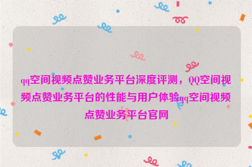 qq空间视频点赞业务平台深度评测，QQ空间视频点赞业务平台的性能与用户体验qq空间视频点赞业务平台官网