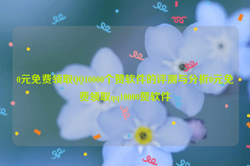 0元免费领取QQ10000个赞软件的评测与分析0元免费领取qq10000赞软件