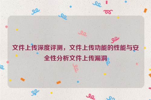 文件上传深度评测，文件上传功能的性能与安全性分析文件上传漏洞