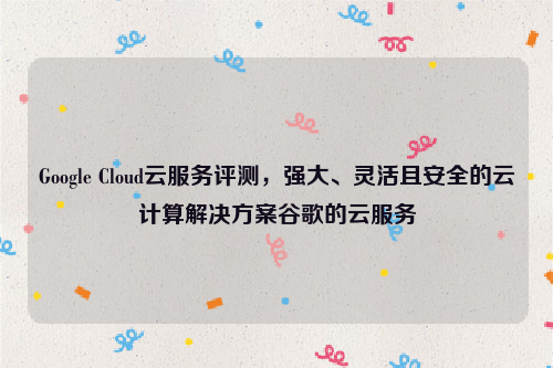 Google Cloud云服务评测，强大、灵活且安全的云计算解决方案谷歌的云服务