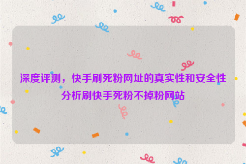 深度评测，快手刷死粉网址的真实性和安全性分析刷快手死粉不掉粉网站