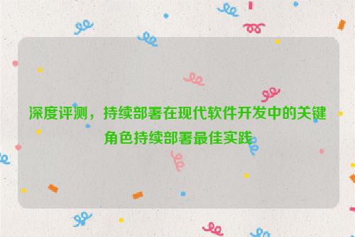 深度评测，持续部署在现代软件开发中的关键角色持续部署最佳实践