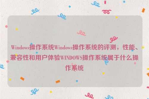 Windows操作系统Windows操作系统的评测，性能、兼容性和用户体验WINDOWS操作系统属于什么操作系统