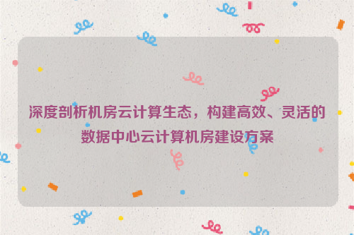 深度剖析机房云计算生态，构建高效、灵活的数据中心云计算机房建设方案