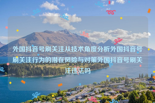 外国抖音号刷关注从技术角度分析外国抖音号刷关注行为的潜在风险与对策外国抖音号刷关注违法吗