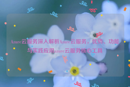 Azure云服务深入解析Azure云服务，优势、功能与实践应用azure云服务核心工具