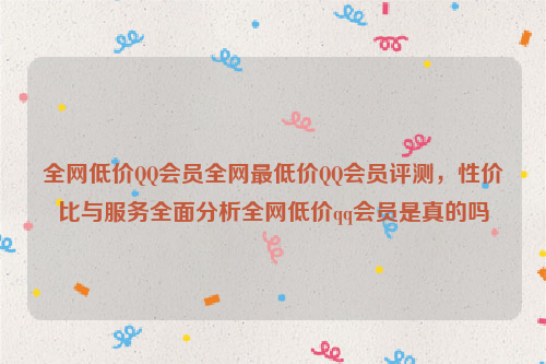 全网低价QQ会员全网最低价QQ会员评测，性价比与服务全面分析全网低价qq会员是真的吗