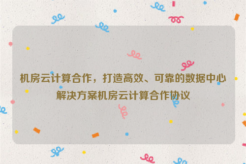 机房云计算合作，打造高效、可靠的数据中心解决方案机房云计算合作协议