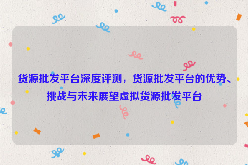 货源批发平台深度评测，货源批发平台的优势、挑战与未来展望虚拟货源批发平台