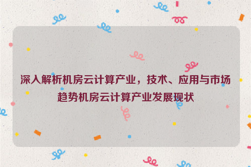 深入解析机房云计算产业，技术、应用与市场趋势机房云计算产业发展现状