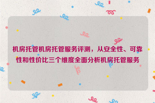 机房托管机房托管服务评测，从安全性、可靠性和性价比三个维度全面分析机房托管服务