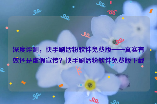 深度评测，快手刷活粉软件免费版——真实有效还是虚假宣传？快手刷活粉软件免费版下载