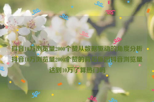 抖音10万浏览量2000个赞从数据驱动的角度分析抖音10万浏览量2000个赞的背后原因抖音浏览量达到10万了算热门吗