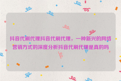 抖音代刷代理抖音代刷代理，一种新兴的网络营销方式的深度分析抖音代刷代理是真的吗