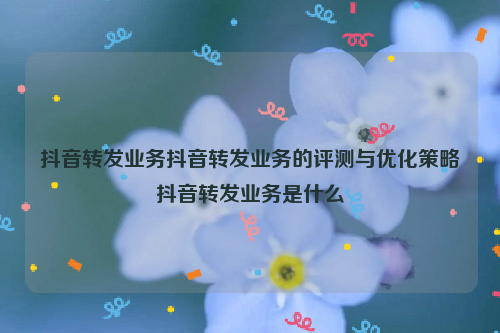 抖音转发业务抖音转发业务的评测与优化策略抖音转发业务是什么