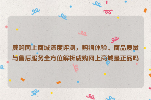 威购网上商城深度评测，购物体验、商品质量与售后服务全方位解析威购网上商城是正品吗