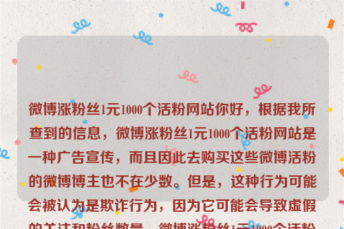 微博涨粉丝1元1000个活粉网站你好，根据我所查到的信息，微博涨粉丝1元1000个活粉网站是一种广告宣传，而且因此去购买这些微博活粉的微博博主也不在少数。但是，这种行为可能会被认为是欺诈行为，因为它可能会导致虚假的关注和粉丝数量。微博涨粉丝1元1000个活粉网站多少钱