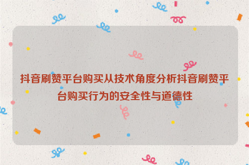 抖音刷赞平台购买从技术角度分析抖音刷赞平台购买行为的安全性与道德性