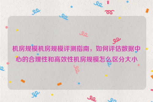 机房规模机房规模评测指南，如何评估数据中心的合理性和高效性机房规模怎么区分大小