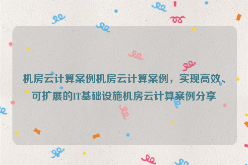 机房云计算案例机房云计算案例，实现高效、可扩展的IT基础设施机房云计算案例分享