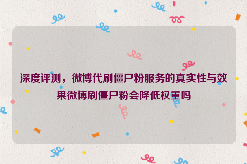 深度评测，微博代刷僵尸粉服务的真实性与效果微博刷僵尸粉会降低权重吗