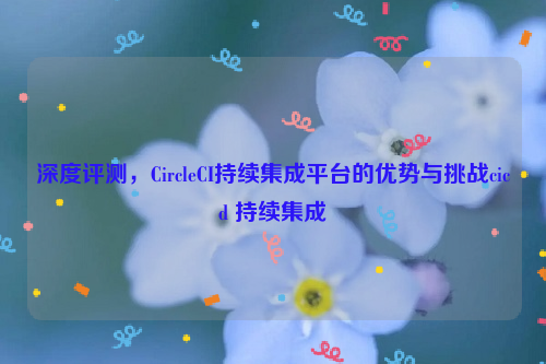 深度评测，CircleCI持续集成平台的优势与挑战cicd 持续集成