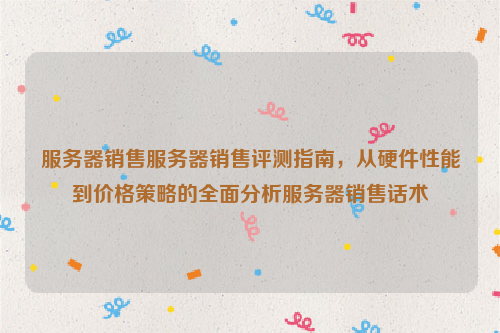 服务器销售服务器销售评测指南，从硬件性能到价格策略的全面分析服务器销售话术