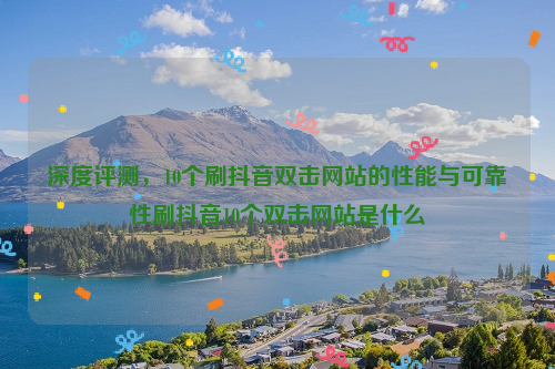 深度评测，10个刷抖音双击网站的性能与可靠性刷抖音10个双击网站是什么