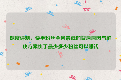 深度评测，快手粉丝全网最低的背后原因与解决方案快手最少多少粉丝可以赚钱