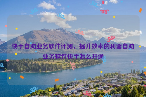 快手自助业务软件评测，提升效率的利器自助业务软件快手怎么开通