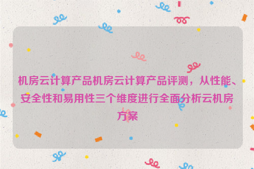 机房云计算产品机房云计算产品评测，从性能、安全性和易用性三个维度进行全面分析云机房方案