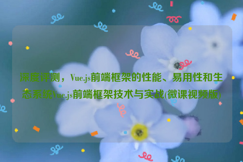 深度评测，Vue.js前端框架的性能、易用性和生态系统Vue.js前端框架技术与实战(微课视频版)