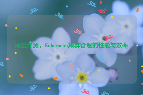 深度评测，Kubernetes集群管理的性能与效率