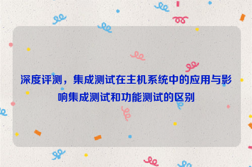 深度评测，集成测试在主机系统中的应用与影响集成测试和功能测试的区别