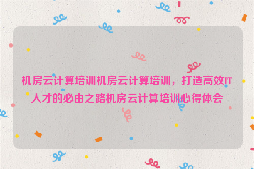 机房云计算培训机房云计算培训，打造高效IT人才的必由之路机房云计算培训心得体会