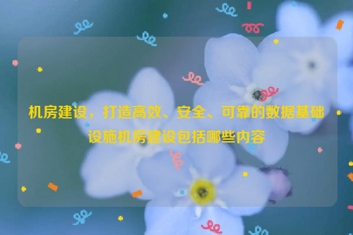 机房建设，打造高效、安全、可靠的数据基础设施机房建设包括哪些内容