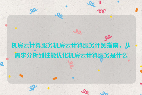 机房云计算服务机房云计算服务评测指南，从需求分析到性能优化机房云计算服务是什么