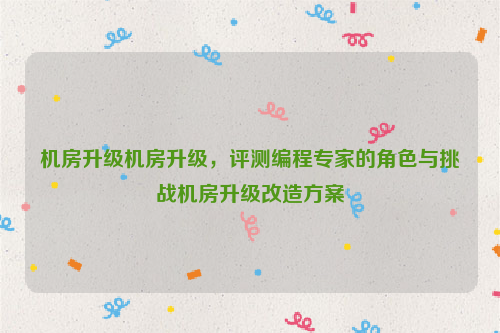 机房升级机房升级，评测编程专家的角色与挑战机房升级改造方案