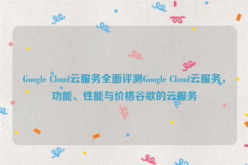 Google Cloud云服务全面评测Google Cloud云服务，功能、性能与价格谷歌的云服务