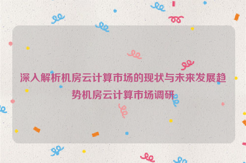 深入解析机房云计算市场的现状与未来发展趋势机房云计算市场调研