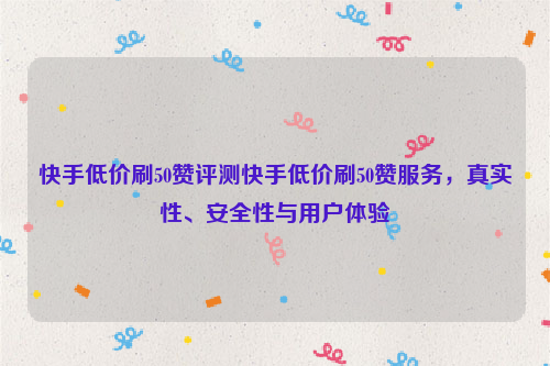 快手低价刷50赞评测快手低价刷50赞服务，真实性、安全性与用户体验