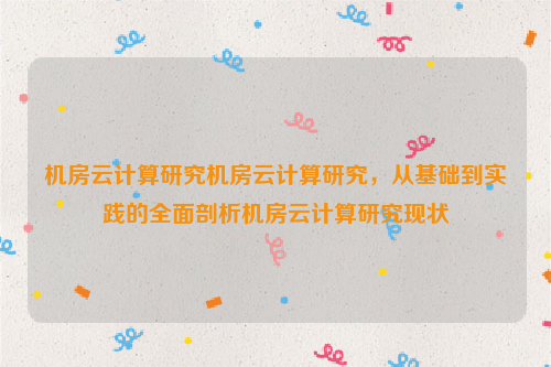 机房云计算研究机房云计算研究，从基础到实践的全面剖析机房云计算研究现状