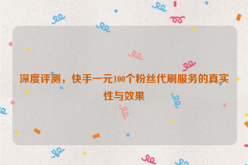 深度评测，快手一元100个粉丝代刷服务的真实性与效果