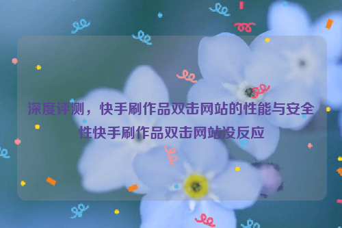 深度评测，快手刷作品双击网站的性能与安全性快手刷作品双击网站没反应